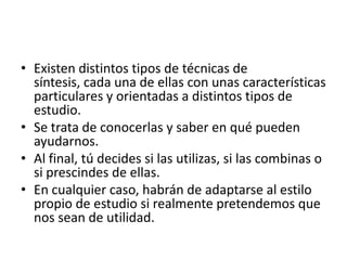 • Existen distintos tipos de técnicas de
  síntesis, cada una de ellas con unas características
  particulares y orientadas a distintos tipos de
  estudio.
• Se trata de conocerlas y saber en qué pueden
  ayudarnos.
• Al final, tú decides si las utilizas, si las combinas o
  si prescindes de ellas.
• En cualquier caso, habrán de adaptarse al estilo
  propio de estudio si realmente pretendemos que
  nos sean de utilidad.
 