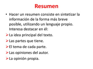 Resumen
• Hacer un resumen consiste en sintetizar la
  información de la forma más breve
  posible, utilizando un lenguaje propio.
  Interesa destacar en él:
La idea principal del texto.
Las partes que tiene.
El tema de cada parte.
Las opiniones del autor.
La opinión propia.
 