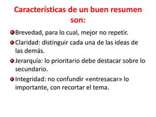 Características de un buen resumen
                 son:
Brevedad, para lo cual, mejor no repetir.
Claridad: distinguir cada una de las ideas de
las demás.
Jerarquía: lo prioritario debe destacar sobre lo
secundario.
Integridad: no confundir «entresacar» lo
importante, con recortar el tema.
 
