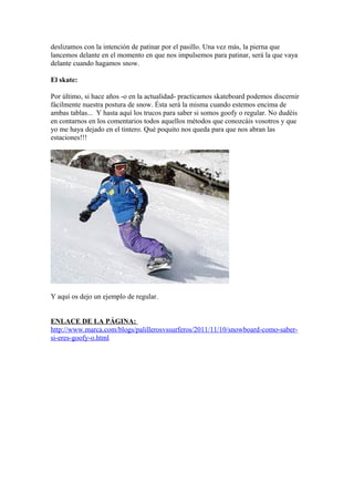 deslizamos con la intención de patinar por el pasillo. Una vez más, la pierna que
lancemos delante en el momento en que nos impulsemos para patinar, será la que vaya
delante cuando hagamos snow.
El skate:
Por último, si hace años -o en la actualidad- practicamos skateboard podemos discernir
fácilmente nuestra postura de snow. Ésta será la misma cuando estemos encima de
ambas tablas... Y hasta aquí los trucos para saber si somos goofy o regular. No dudéis
en contarnos en los comentarios todos aquellos métodos que conozcáis vosotros y que
yo me haya dejado en el tintero. Qué poquito nos queda para que nos abran las
estaciones!!!
Y aquí os dejo un ejemplo de regular.
ENLACE DE LA PÁGINA:
http://www.marca.com/blogs/palillerosvssurferos/2011/11/10/snowboard-como-saber-
si-eres-goofy-o.html
 