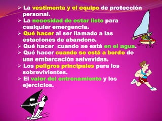  La vestimenta y el equipo de protección
personal.
 La necesidad de estar listo para
cualquier emergencia.
 Qué hacer al ser llamado a las
estaciones de abandono.
 Qué hacer cuando se está en el agua.
 Qué hacer cuando se está a bordo de
una embarcación salvavidas.
 Los peligros principales para los
sobrevivientes.
 El valor del entrenamiento y los
ejercicios.

 