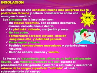 INSOLACION
La insolación es una condición mucho más peligrosa que la
postración térmica y deberá considerarse como una
emergencia médica.
Los síntomas de la insolación son:
 Un ataque repentino, con posibles desmayos,
mareos, convulsiones o delirio.
 La piel está caliente, enrojecida y seca.
 No hay sudor.
 Temperatura corporal elevada, presión
sanguínea alta y debilidad general.
 Pulso rápido y fuerte.
 Posibles contracciones musculares y perturbaciones
visuales.
 Dolor de cabeza, náusea y vómito.
La forma de tratamiento más eficaz es un baño refrigerante
líquido. Los masajes vigorosos a la piel durante el
procedimiento refrigerante ayudarán a estimular y acelerar el
retorno de la sangre superficial "enfriada" al centro
sobrecalentado del cuerpo.

 