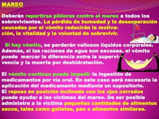 MAREO
Deberán repartirse píldoras contra el mareo a todos los
sobrevivientes. La pérdida de humedad y la desesperación
causadas por el vómito reducirán la motivación, la vitalidad y la voluntad de sobrevivir.
Si hay vómito, se perderán valiosos líquidos corporales.
Además, si las raciones de agua son escasas, el vómito
puede marcar la diferencia entre la supervivencia y la muerte por deshidratación.
El vómito continuo puede impedir la ingestión de
medicamentos por vía oral. En este caso será necesaria la
aplicación del medicamento mediante un supositorio.
El reposo en posición inclinada con los ojos cerrados
puede ayudar a las víctimas del mareo. De ser posible
administre a la víctima pequeñas cantidades de alimentos
secos, tales como galletas, pan o alimentos similares.

 