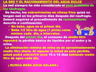 LA SED Y EL RACIONAMIENTO DEL AGUA DULCE
La sed siempre ha sido considerada el peor problema de
los náufragos.
De hecho, los sobrevivientes en climas fríos quizá no
tengan sed en los primeros días después del naufragio.
Deberá seguirse el procedimiento de racionamiento
descrito a continuación:
 No beba, agua en el primer día.
 Beba 1/2 litro de agua (1 pinta) coma
mínimo cada día, a intervalos.
Después del primer día, el consumo de medio litro
repondrá la pérdida básica de líquidos por el sudor y la
orina.
La eliminación mínima de orina es de aproximadamente
medio litro diario. Al reponer la mitad de esta pérdida,
usted podrá sobrevivir unos 10 a 12 días bebiendo medio
litro de agua cada día.
¡ NUNCA BEBA AGUA SALADA.!

 