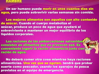 HAMBRE
Un ser humano puede morir en unos cuantos días sin
agua, pero puede sobrevivir varias semanas sin comida.
Los mejores alimentos son aquellos con alto contenido
de azúcar. Cuando el cuerpo metaboliza el
azúcar, produce un poco de agua que ayudará al
sobreviviente a mantener un mejor equilibrio de los
líquidos corporales.
Las raciones de las embarcaciones salvavidas
consisten en alimentos que no provocan sed. Es
conveniente ingerir la ración alimenticia junto con la
ración de agua.
No deberá comer otra cosa mientras haya raciones
alimenticias. Una vez que se agoten, tendrá que probar
suerte como pescador, usando los aparejos de pesca
provistos en el equipo de emergencia.

 