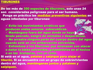 TIBURONES
De las más de 350 especies de tiburones, solo unas 24
son consideradas peligrosas para el ser humano.
Ponga en práctica las medidas preventivas siguientes en
aguas infestadas por tiburones:
 Evite los movimientos erráticos que
producen ondas sonoras subacuáticas.
 Manténgase fuera del agua donde se haya
tirado pescado, sangre de animales o desperdicios.
 No arrastre ninguna parte del cuerpo dentro del agua
cuando esté en una embarcación salvavidas.
 Enfréntese a los tiburones que amenazan con atacar
o dañar la balsa salvavidas, golpeándolos en el hocico
o en las branquias, con un remo.
Si está en el agua, patalee y salpique para alejar el
tiburón. Si se encuentra con un grupo de sobrevivientes
dentro del agua, manténganse juntos y pataleen y
salpiquen.

 