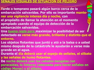SEÑALES VISUALES DE SITUACION DE PELIGRO

Tarde o temprano pasará algún barco cerca de la
embarcación salvavidas. Por ello es importante mantener una vigilancia intensa día y noche, con
el propósito de llamar la atención en el momento
apropiado usando el equipo de detección de la
embarcación salvavidas.
Una buena regla para maximizar la posibilidad de ser
detectado es verse más grande, brillante y distinto que el
entorno.
Los objetos flotantes que juntó y ató a la balsa o a usted
mismo después de la catástrofe le ayudarán a verse más
grande en el agua.
Durante el día deberá usar el espejo de señales, el silbato
y las señales de humo flotantes.
De noche deberá usar los cohetes bengalas con
paracaídas, la linterna (adecuada para hacer señales en
código Morse) y el silbato.

 