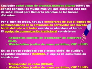 Cualquier señal capaz de alcanzar grandes alturas (como un
cohete bengala) es mucho más útil que cualquier otro tipo
de señal visual para llamar la atención de los barcos
distantes.
Por el bien de todos, hay que cerciorarse de que el equipo de
comunicaciones de la embarcación salvavidas sea llevado a
bordo del bote o la balsa cuando se abandone el barco.
El equipo de comunicación tradicional consiste en:
 Radiobaliza satelital de localización de siniestros
(RLS).
 Walkie-talkies (radios de mano portátiles, VHF o UHF)
En los barcos equipados con sistema global de auxilio y
seguridad marítimos (GMDSS), el equipo de comunicación
consiste en:
 Transponder de radar (RESAR)
 Walkie-talkies (radios de mano portátiles, VHF 0 UHF).

 
