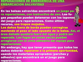 REPARACIONES DE EMERGENCIA DE UNA
EMBARCACION SALVAVIDAS
En las balsas salvavidas encontrará un juego para reparaciones, con instructivo de uso. Las fugas pequeñas pueden detenerse con los tapones
del juego para reparaciones. Como último
recurso, use trapos mojados.
Los daños fuera de borda pueden corregirse
moviendo el peso al lado opuesto de la balsa. Así, el
área dañada quedará fuera del agua y podrá ser
reparada. Las fugas en zonas secas pueden
arreglarse con la cinta adhesiva del equipo para
reparaciones.
Sin embargo, hay que tener presente que todos los
daños deberán repararse a la primera oportunidad,
usando los materiales apropiados (parches y
adhesivo) que encontrará un el juego para
reparaciones.

 