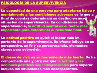 PSICOLOGÍA DE LA SUPERVIVENCIA

La capacidad de una persona para adaptarse física y
mentalmente a las condiciones adversas es lo que a
final de cuentas determinará su destino en una
situación de supervivencia. En condiciones de
supervivencia, la actitud mental es el factor más
importante para determinar el resultado final.
La actitud positiva es quizá el factor más importante de la supervivencia. Su efecto influye en su
perspectiva, su fe y su perseverancia, elementos
claves para sobrevivir.
El deseo de vivir es su herramienta más fuerte. Se ha
comprobado una y otra vez que la actitud y las
acciones positivas son indispensables para superar
incluso las situaciones más desesperantes.

 