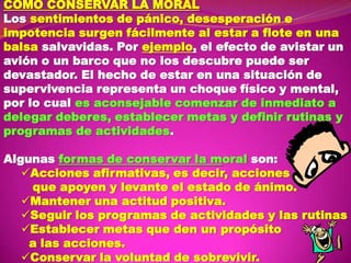 COMO CONSERVAR LA MORAL
Los sentimientos de pánico, desesperación e
impotencia surgen fácilmente al estar a flote en una
balsa salvavidas. Por ejemplo, el efecto de avistar un
avión o un barco que no los descubre puede ser
devastador. El hecho de estar en una situación de
supervivencia representa un choque físico y mental,
por lo cual es aconsejable comenzar de inmediato a
delegar deberes, establecer metas y definir rutinas y
programas de actividades.
Algunas formas de conservar la moral son:
Acciones afirmativas, es decir, acciones
que apoyen y levante el estado de ánimo.
Mantener una actitud positiva.
Seguir los programas de actividades y las rutinas
Establecer metas que den un propósito
a las acciones.
Conservar la voluntad de sobrevivir.

 