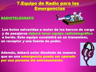 7.Equipo de Radio para las
Emergencias
RADIOTELEGRAFO

Los botes salvavidas a motor de los barcos de carga
y de pasajeros deberá tener equipo radiotelegráfico
a bordo. Este equipo consistirá en un transmisor,
un receptor y una fuente de poder.
Además, deberá estar diseñado de manera
que en una emergencia pueda ser operado
por una persona sin entrenamiento.

 