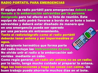RADIO PORTATIL PARA EMERGENCIAS
El equipo de radio portátil para emergencias deberá ser
llevado a la embarcación salvavidas por la persona
designada para tal efecto en la lista de reunión. Este
equipo de radio podrá llevarse a bordo de un bote o balsa
salvavidas y deberá estar diseñado de manera que
en una emergencia pueda ser operado
por una persona sin entrenamiento.
Tanto el radiotelégrafo como el radio portátil
deberán tener antena y ser impermeables al
agua.
El recipiente hermético que forma parte
del radio incluye las Instrucciones de uso.
No olvide unir el radio a la embarcación salvavidas mediante un cabo.
Como regla general, un radio sin antena no es un radio;
por lo tanto, tenga mucho cuidado al preparar la antena.
Siga las instrucciones y haga las cosas con calma. Un
buen trabajo puede ahorrarle muchos días en el bote.

 