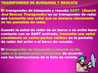 TRANSPONDER DE BUSQUEDA Y RESCATE
El transponder de búsqueda y rescate SART (Search
And Rescue Transponder) es un transponder de radar
que transmite una señal que se destaca claramente
en las pantallas de radar.
Cuando la señal de radar de un barco o un avión hace
contacto con un SART activado, transmite una señal
consistente en varios puntos visibles en la pantalla
de radar del avión o el barco de rescate.
El transponder de búsqueda y rescate es llevado a la embarcación salvavidas de acuerdo
con las instrucciones de la lista de revista.

 