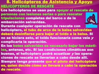 8. Helicópteros de Asistencia y Apoyo

HELICOPTEROS DE RESCATE
Los helicópteros se usan para apoyar el rescate de
personas con lesiones serias o para rescatar
tripulaciones completas del barco o de la
embarcación salvavidas.
Durante cualquier operación de rescate con
helicóptero, el tubo de arco de la balsa salvavidas
deberá desinflarse para bajar al toldo a la balsa. Si
no se hiciera esto, el toldo funcionaría coma vela y
complicaría la operación.
En los botes salvavidas es necesario bajar los mástiles, antenas, etc. Si las condiciones climáticas son
buenas, el helicóptero podrá acuatizar y las operaciones de rescate se llevarían a cabo desde allí.
Siempre tenga presente que el piloto del helicóptero
es, quien decide cómo se llevará a cabo la operación
de rescate.

 