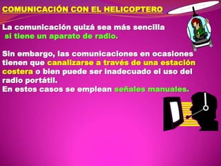 COMUNICACIÓN CON EL HELICOPTERO

La comunicación quizá sea más sencilla
si tiene un aparato de radio.
Sin embargo, las comunicaciones en ocasiones
tienen que canalizarse a través de una estación
costera o bien puede ser inadecuado el uso del
radio portátil.
En estos casos se emplean señales manuales.

 