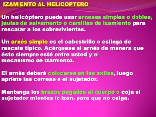 IZAMIENTO AL HELICOPTERO
Un helicóptero puede usar arneses simples o dobles,
jaulas de salvamento o camillas de izamiento para
rescatar a los sobrevivientes.
Un arnés simple es el cabestrillo o eslinga de
rescate típico. Acérquese al arnés de manera que
éste siempre esté entre usted y el
mecanismo de izamiento.
El arnés deberá colocarse en las axilas, luego
apriete las correas o el sujetador.
Mantenga los brazos pegados al cuerpo o coja el
sujetador mientas lo izan. para que no caiga.

 