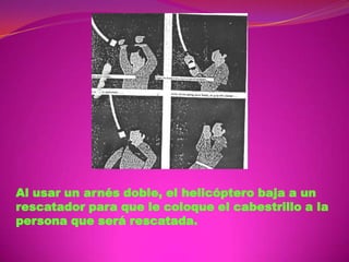 Al usar un arnés doble, el helicóptero baja a un
rescatador para que le coloque el cabestrillo a la
persona que será rescatada.

 