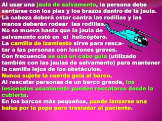 Al usar una jaula de salvamento, la persona debe
sentarse con los pies y los brazos dentro de la jaula.
La cabeza deberá estar contra las rodillas y las
manos deberán rodear las rodillas.
No se mueva hasta que la jaula de
salvamento esté en el helicóptero.
La camilla de izamiento sirve para rescatar a las personas con lesiones graves.
Con frecuencia se usa un cabo guía (utilizado
también con las jaulas de salvamento) para mantener
la camilla lejos de los obstáculos.
Nunca sujete la cuerda guía al barco.
Al rescatar personas de un barco grande, los
lesionados usualmente pueden rescatarse desde la
cubierta.
En los barcos más pequeños, puede lanzarse una
balsa por la popa para trasladar al paciente.

 
