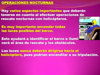 OPERACIONES NOCTURNAS

Hay varios aspectos importantes que deberán
tenerse en cuenta al efectuar operaciones de
rescate nocturnas con helicópteros.
Es muy importante encender todas
las luces posibles del barco.
Esto ayudará a identificar el barco e iluminará el área de rescate y los obstáculos.
Las luces nunca deberán dirigirse hacia el
helicóptero, pues podrían encandilar a su tripulación.

 