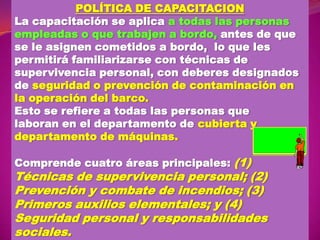 POLÍTICA DE CAPACITACION
La capacitación se aplica a todas las personas
empleadas o que trabajen a bordo, antes de que
se le asignen cometidos a bordo, lo que les
permitirá familiarizarse con técnicas de
supervivencia personal, con deberes designados
de seguridad o prevención de contaminación en
la operación del barco.
Esto se refiere a todas las personas que
laboran en el departamento de cubierta y
departamento de máquinas.
Comprende cuatro áreas principales: (1)

Técnicas de supervivencia personal; (2)
Prevención y combate de incendios; (3)
Primeros auxilios elementales; y (4)
Seguridad personal y responsabilidades
sociales.

 