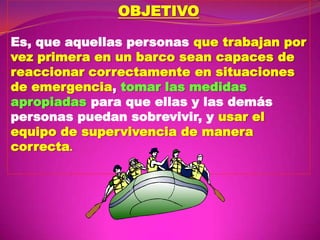 OBJETIVO
Es, que aquellas personas que trabajan por
vez primera en un barco sean capaces de
reaccionar correctamente en situaciones
de emergencia, tomar las medidas
apropiadas para que ellas y las demás
personas puedan sobrevivir, y usar el
equipo de supervivencia de manera
correcta.

 