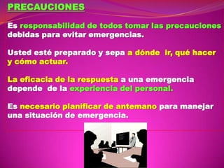 PRECAUCIONES
Es responsabilidad de todos tomar las precauciones
debidas para evitar emergencias.
Usted esté preparado y sepa a dónde ir, qué hacer
y cómo actuar.

La eficacia de la respuesta a una emergencia
depende de la experiencia del personal.
Es necesario planificar de antemano para manejar
una situación de emergencia.

 