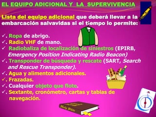 EL EQUIPO ADICIONAL Y LA SUPERVIVENCIA
Lista del equipo adicional que deberá llevar a la
embarcación salvavidas si el tiempo lo permite:
. Ropa de abrigo.
. Radio VHF de mano.
 Radiobaliza de localización de siniestros (EPIRB,

Emergency Position Indicating Radio Beacon)
. Transponder de búsqueda y rescate (SART, Search
and Rescue Transponder).
. Agua y alimentos adicionales.
. Frazadas.
. Cualquier objeto que flote.
. Sextante, cronómetro, cartas y tablas de
navegación.

 