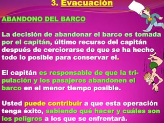 3. Evacuación
ABANDONO DEL BARCO
La decisión de abandonar el barco es tomada
por el capitán, último recurso del capitán
después de cerciorarse de que se ha hecho
todo lo posible para conservar el.
El capitán es responsable de que la tripulación y los pasajeros abandonen el
barco en el menor tiempo posible.
Usted puede contribuir a que esta operación
tenga éxito, sabiendo qué hacer y cuáles son
los peligros a los que se enfrentará.

 