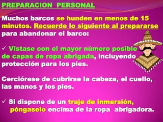 PREPARACION PERSONAL
Muchos barcos se hunden en menos de 15
minutos. Recuerde lo siguiente al prepararse
para abandonar el barco:
 Vístase con el mayor número posible
de capas de ropa abrigada, incluyendo
protección para los pies.
Cerciórese de cubrirse la cabeza, el cuello,
las manos y los pies.
 Si dispone de un traje de inmersión,
póngaselo encima de la ropa abrigadora.

 