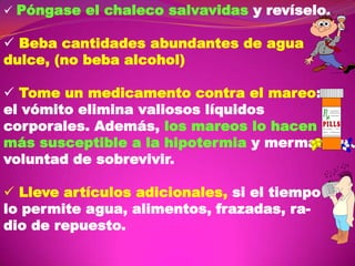  Póngase el chaleco salvavidas y revíselo.

 Beba cantidades abundantes de agua
dulce, (no beba alcohol)

 Tome un medicamento contra el mareo:
el vómito elimina valiosos líquidos
corporales. Además, los mareos lo hacen
más susceptible a la hipotermia y merman su
voluntad de sobrevivir.
 Lleve artículos adicionales, si el tiempo
lo permite agua, alimentos, frazadas, radio de repuesto.

 
