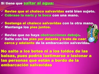 Si tiene que saltar al agua:
 Revise que el chaleco salvavidas esté bien sujeto.
 Cúbrase la nariz y la boca con una mano.

 Sostenga el chaleco salvavidas con la otra mano.
 Mantenga los pies juntos.
 Revise que no haya obstrucciones debajo.
 Salte con los pies por delante y trate de caer
cerca y adelante de la embarcación salvavidas.

No salte a los botes ni a los toldos de las
balsas, pues podría lastimarse o lesionar a
las personas que están a bordo de la
embarcación salvavidas

 