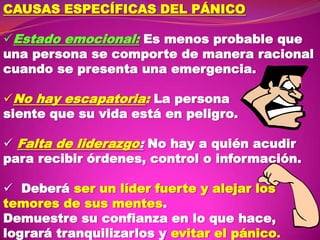 CAUSAS ESPECÍFICAS DEL PÁNICO
Estado emocional: Es menos probable que
una persona se comporte de manera racional
cuando se presenta una emergencia.
No hay escapatoria: La persona
siente que su vida está en peligro.
 Falta de liderazgo: No hay a quién acudir
para recibir órdenes, control o información.

 Deberá ser un líder fuerte y alejar los
temores de sus mentes.
Demuestre su confianza en lo que hace,
logrará tranquilizarlos y evitar el pánico.

 
