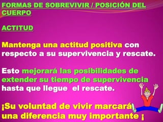 FORMAS DE SOBREVIVIR / POSICIÓN DEL
CUERPO
ACTITUD

Mantenga una actitud positiva con
respecto a su supervivencia y rescate.
Esto mejorará las posibilidades de
extender su tiempo de supervivencia
hasta que llegue el rescate.

¡Su voluntad de vivir marcará
una diferencia muy importante ¡

 
