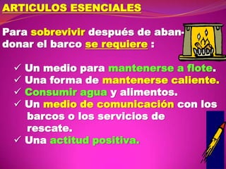 ARTlCULOS ESENCIALES
Para sobrevivir después de abandonar el barco se requiere :
Un medio para mantenerse a flote.
Una forma de mantenerse caliente.
Consumir agua y alimentos.
Un medio de comunicación con los
barcos o los servicios de
rescate.
 Una actitud positiva.





 
