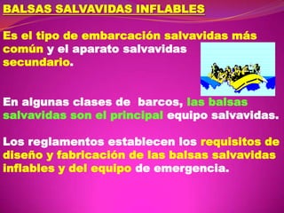 BALSAS SALVAVIDAS INFLABLES
Es el tipo de embarcación salvavidas más
común y el aparato salvavidas
secundario.
En algunas clases de barcos, las balsas
salvavidas son el principal equipo salvavidas.

Los reglamentos establecen los requisitos de
diseño y fabricación de las balsas salvavidas
inflables y del equipo de emergencia.

 
