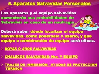 5. Aparatos Salvavidas Personales
Los aparatos y el equipo salvavidas
aumentarán sus probabilidades de
Sobrevivir en caso de un naufragio.
Deberá saber dónde localizar el equipo
salvavidas, cómo ponérselo y usarlo, y qué
equipo o combinación de equipo será eficaz.
 BOYAS O AROS SALVAVIDAS
 CHALECOS SALVAVIDAS: Nro. Y EQUIPO
 TRAJES DE INMERSIÓN / AYUDAS DE PROTECCIÓN
TÉRMICA

 