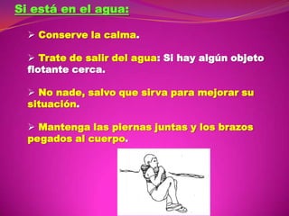 Si está en el agua:
 Conserve la calma.
 Trate de salir del agua: Si hay algún objeto
flotante cerca.

 No nade, salvo que sirva para mejorar su
situación.
 Mantenga las piernas juntas y los brazos
pegados al cuerpo.

 