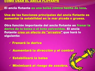COMO USAR EL ANCLA FLOTANTE
El ancla flotante es una bolsa cónica hecha de lona.
Una de las funciones principales del ancla flotante es
aumentar la estabilidad en la mar picada o gruesa.
Otra función importante del ancla flotante es frenar la
deriva de la balsa o el bote salvavidas. El ancla
flotante crea un efecto de "arrastre" que hará lo
siguiente:
 Frenará la deriva

 Aumentará la dirección y el control
 Estabilizará la balsa
 Minimizará el riesgo de zozobra.

 