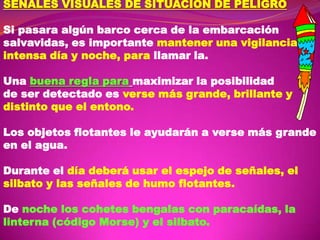SEÑALES VISUALES DE SITUACION DE PELIGRO

Si pasara algún barco cerca de la embarcación
salvavidas, es importante mantener una vigilancia
intensa día y noche, para llamar la.
Una buena regla para maximizar la posibilidad
de ser detectado es verse más grande, brillante y
distinto que el entono.
Los objetos flotantes le ayudarán a verse más grande
en el agua.
Durante el día deberá usar el espejo de señales, el
silbato y las señales de humo flotantes.
De noche los cohetes bengalas con paracaídas, la
linterna (código Morse) y el silbato.

 