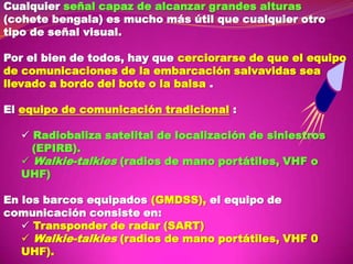 Cualquier señal capaz de alcanzar grandes alturas
(cohete bengala) es mucho más útil que cualquier otro
tipo de señal visual.
Por el bien de todos, hay que cerciorarse de que el equipo
de comunicaciones de la embarcación salvavidas sea
llevado a bordo del bote o la balsa .
El equipo de comunicación tradicional :
 Radiobaliza satelital de localización de siniestros
(EPIRB).
 Walkie-talkies (radios de mano portátiles, VHF o
UHF)
En los barcos equipados (GMDSS), el equipo de
comunicación consiste en:
 Transponder de radar (SART)
 Walkie-talkies (radios de mano portátiles, VHF 0
UHF).

 