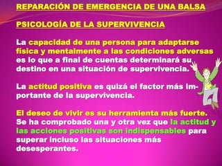 REPARACIÓN DE EMERGENCIA DE UNA BALSA
PSICOLOGÍA DE LA SUPERVIVENCIA
La capacidad de una persona para adaptarse
física y mentalmente a las condiciones adversas
es lo que a final de cuentas determinará su
destino en una situación de supervivencia.
La actitud positiva es quizá el factor más importante de la supervivencia.
El deseo de vivir es su herramienta más fuerte.
Se ha comprobado una y otra vez que la actitud y
las acciones positivas son indispensables para
superar incluso las situaciones más
desesperantes.

 