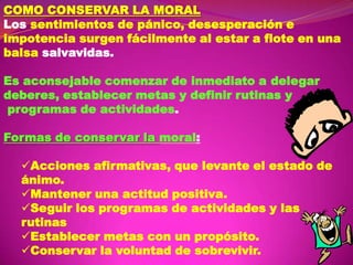 COMO CONSERVAR LA MORAL
Los sentimientos de pánico, desesperación e
impotencia surgen fácilmente al estar a flote en una
balsa salvavidas.
Es aconsejable comenzar de inmediato a delegar
deberes, establecer metas y definir rutinas y
programas de actividades.
Formas de conservar la moral:

Acciones afirmativas, que levante el estado de
ánimo.
Mantener una actitud positiva.
Seguir los programas de actividades y las
rutinas
Establecer metas con un propósito.
Conservar la voluntad de sobrevivir.

 
