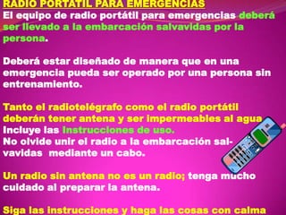 RADIO PORTATIL PARA EMERGENCIAS
El equipo de radio portátil para emergencias deberá
ser llevado a la embarcación salvavidas por la
persona.
Deberá estar diseñado de manera que en una
emergencia pueda ser operado por una persona sin
entrenamiento.
Tanto el radiotelégrafo como el radio portátil
deberán tener antena y ser impermeables al agua.
Incluye las Instrucciones de uso.
No olvide unir el radio a la embarcación salvavidas mediante un cabo.

Un radio sin antena no es un radio; tenga mucho
cuidado al preparar la antena.
Siga las instrucciones y haga las cosas con calma

 