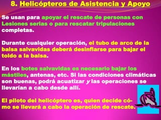 8. Helicópteros de Asistencia y Apoyo
Se usan para apoyar el rescate de personas con
Lesiones serias o para rescatar tripulaciones
completas.
Durante cualquier operación, el tubo de arco de la
balsa salvavidas deberá desinflarse para bajar el
toldo a la balsa.

En los botes salvavidas es necesario bajar los
mástiles, antenas, etc. Si las condiciones climáticas
son buenas, podrá acuatizar y las operaciones se
llevarían a cabo desde allí.
El piloto del helicóptero es, quien decide cómo se llevará a cabo la operación de rescate.

 