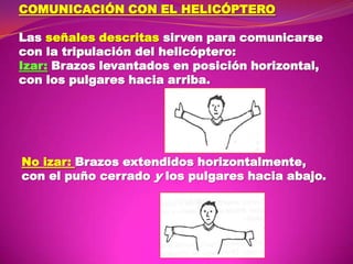 COMUNICACIÓN CON EL HELICÓPTERO
Las señales descritas sirven para comunicarse
con la tripulación del helicóptero:
Izar: Brazos levantados en posición horizontal,
con los pulgares hacia arriba.

No izar: Brazos extendidos horizontalmente,
con el puño cerrado y los pulgares hacia abajo.

 