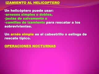 IZAMIENTO AL HELICOPTERO

Un helicóptero puede usar:
•arneses simples o dobles,
•jaulas de salvamento o
•camillas de izamiento para rescatar a los
sobrevivientes.
Un arnés simple es el cabestrillo o eslinga de
rescate típico.

OPERACIONES NOCTURNAS

 