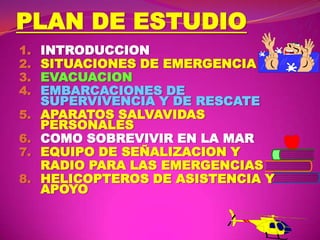 PLAN DE ESTUDIO
1.
2.
3.
4.
5.
6.
7.
8.

INTRODUCCION
SITUACIONES DE EMERGENCIA
EVACUACION
EMBARCACIONES DE
SUPERVIVENCIA Y DE RESCATE
APARATOS SALVAVIDAS
PERSONALES
COMO SOBREVIVIR EN LA MAR
EQUIPO DE SEÑALIZACION Y
RADIO PARA LAS EMERGENCIAS
HELICOPTEROS DE ASISTENCIA Y
APOYO

 