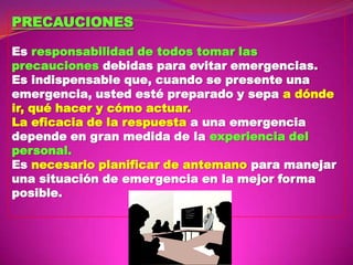 PRECAUCIONES
Es responsabilidad de todos tomar las
precauciones debidas para evitar emergencias.
Es indispensable que, cuando se presente una
emergencia, usted esté preparado y sepa a dónde
ir, qué hacer y cómo actuar.
La eficacia de la respuesta a una emergencia
depende en gran medida de la experiencia del
personal.
Es necesario planificar de antemano para manejar
una situación de emergencia en la mejor forma
posible.

 