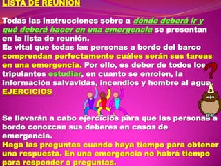 LISTA DE REUNION
Todas las instrucciones sobre a dónde deberá ir y
qué deberá hacer en una emergencia se presentan
en la lista de reunión.
Es vital que todas las personas a bordo del barco
comprendan perfectamente cuáles serán sus tareas
en una emergencia. Por ello, es deber de todos los
tripulantes estudiar, en cuanto se enrolen, la
información salvavidas, incendios y hombre al agua.
EJERCICIOS
Se llevarán a cabo ejercicios para que las personas a
bordo conozcan sus deberes en casos de
emergencia.
Haga las preguntas cuando haya tiempo para obtener
una respuesta. En una emergencia no habrá tiempo
para responder a preguntas.

 